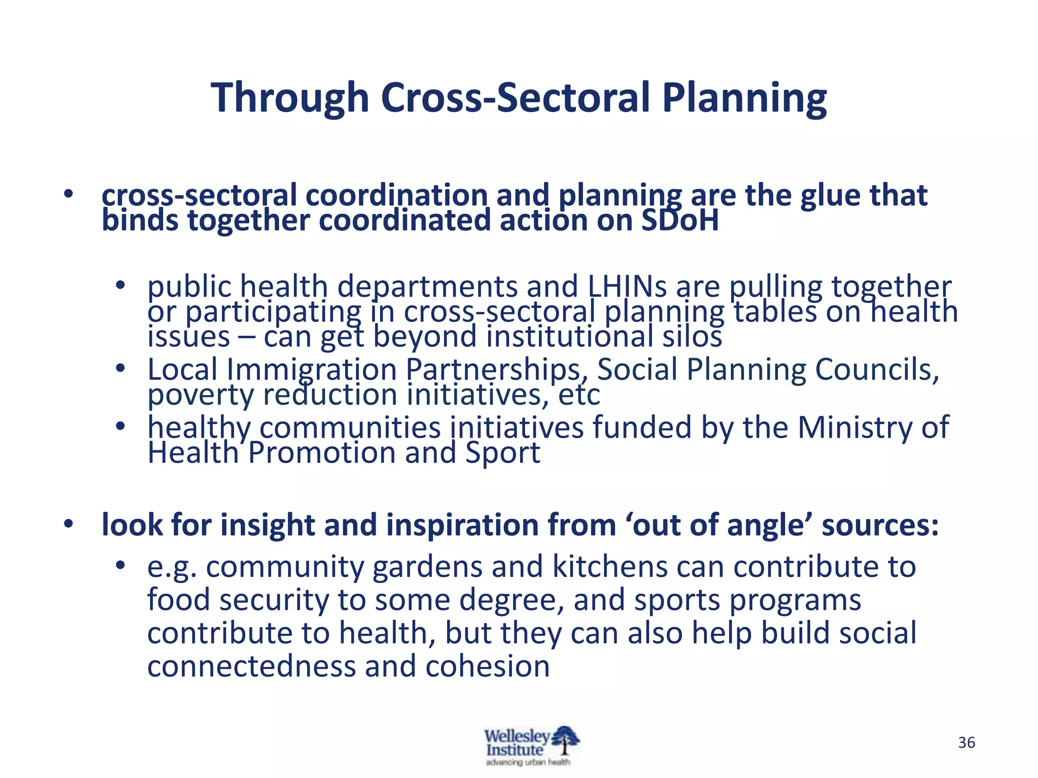 Through Cross-Sectoral Planning

• cross-sectoral coordination and planning are the glue that
  binds together coordinated action on SDoH
   • public health departments and LHINs are pulling together
     or participating in cross-sectoral planning tables on health
     issues – can get beyond institutional silos
   • Local Immigration Partnerships, Social Planning Councils,
     poverty reduction initiatives, etc
   • healthy communities initiatives funded by the Ministry of
     Health Promotion and Sport

• look for insight and inspiration from ‘out of angle’ sources:
   • e.g. community gardens and kitchens can contribute to
     food security to some degree, and sports programs
     contribute to health, but they can also help build social
     connectedness and cohesion

                                                                  36
 