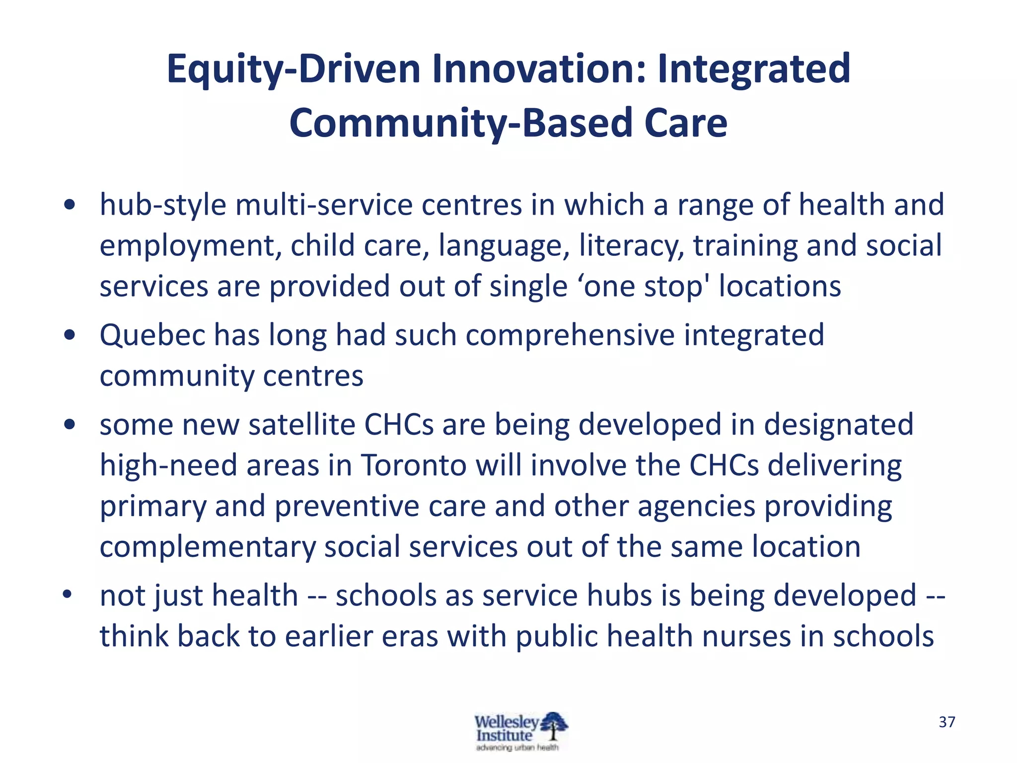 Equity-Driven Innovation: Integrated
             Community-Based Care
• hub-style multi-service centres in which a range of health and
  employment, child care, language, literacy, training and social
  services are provided out of single ‘one stop' locations
• Quebec has long had such comprehensive integrated
  community centres
• some new satellite CHCs are being developed in designated
  high-need areas in Toronto will involve the CHCs delivering
  primary and preventive care and other agencies providing
  complementary social services out of the same location
• not just health -- schools as service hubs is being developed --
  think back to earlier eras with public health nurses in schools

                                                                 37
 