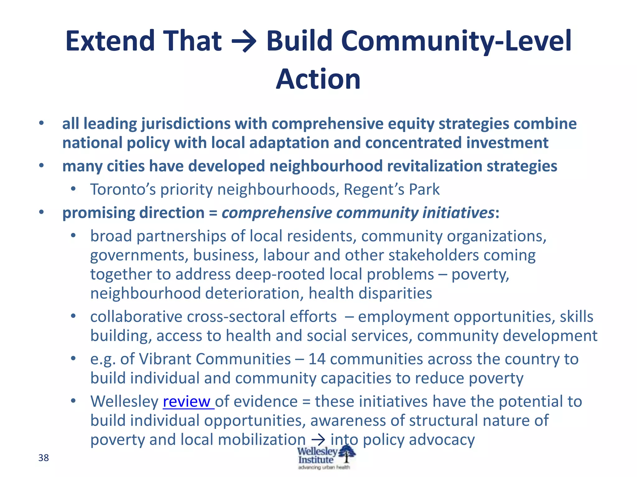 Extend That → Build Community-Level
                    Action
• all leading jurisdictions with comprehensive equity strategies combine
  national policy with local adaptation and concentrated investment
• many cities have developed neighbourhood revitalization strategies
   • Toronto’s priority neighbourhoods, Regent’s Park
• promising direction = comprehensive community initiatives:
   • broad partnerships of local residents, community organizations,
       governments, business, labour and other stakeholders coming
       together to address deep-rooted local problems – poverty,
       neighbourhood deterioration, health disparities
   • collaborative cross-sectoral efforts – employment opportunities, skills
       building, access to health and social services, community development
   • e.g. of Vibrant Communities – 14 communities across the country to
       build individual and community capacities to reduce poverty
   • Wellesley review of evidence = these initiatives have the potential to
       build individual opportunities, awareness of structural nature of
       poverty and local mobilization → into policy advocacy
38
 