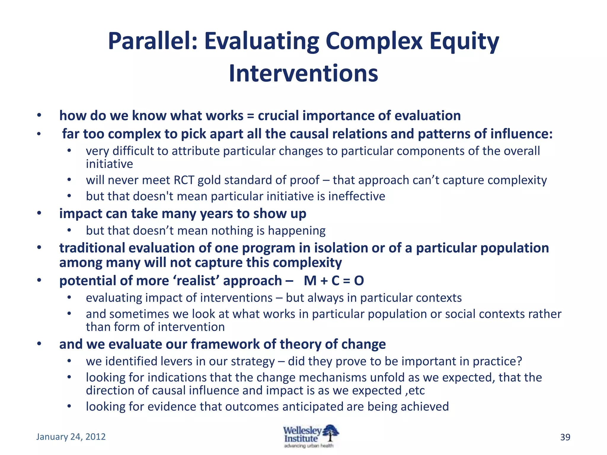 Parallel: Evaluating Complex Equity
                               Interventions
•    how do we know what works = crucial importance of evaluation
•    far too complex to pick apart all the causal relations and patterns of influence:
      •    very difficult to attribute particular changes to particular components of the overall
           initiative
      •    will never meet RCT gold standard of proof – that approach can’t capture complexity
      •    but that doesn't mean particular initiative is ineffective
•    impact can take many years to show up
      •    but that doesn’t mean nothing is happening
•    traditional evaluation of one program in isolation or of a particular population
     among many will not capture this complexity
•    potential of more ‘realist’ approach – M + C = O
      •    evaluating impact of interventions – but always in particular contexts
      •    and sometimes we look at what works in particular population or social contexts rather
           than form of intervention
•    and we evaluate our framework of theory of change
      •    we identified levers in our strategy – did they prove to be important in practice?
      •    looking for indications that the change mechanisms unfold as we expected, that the
           direction of causal influence and impact is as we expected ,etc
      •    looking for evidence that outcomes anticipated are being achieved

January 24, 2012                                                                                    39
 