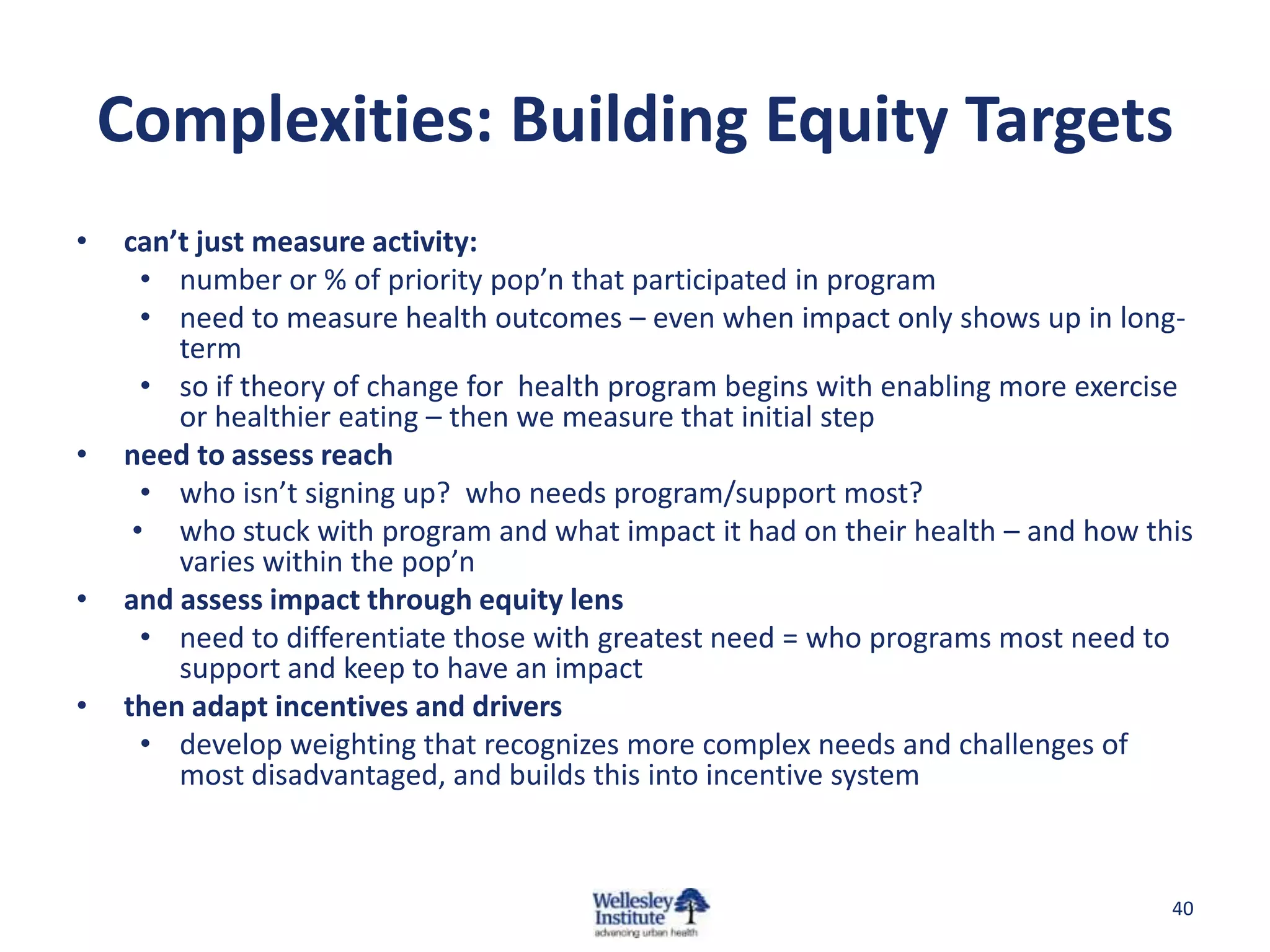 Complexities: Building Equity Targets
•   can’t just measure activity:
      • number or % of priority pop’n that participated in program
      • need to measure health outcomes – even when impact only shows up in long-
        term
      • so if theory of change for health program begins with enabling more exercise
        or healthier eating – then we measure that initial step
•   need to assess reach
      • who isn’t signing up? who needs program/support most?
     • who stuck with program and what impact it had on their health – and how this
        varies within the pop’n
•   and assess impact through equity lens
      • need to differentiate those with greatest need = who programs most need to
        support and keep to have an impact
•   then adapt incentives and drivers
      • develop weighting that recognizes more complex needs and challenges of
        most disadvantaged, and builds this into incentive system



                                                                                  40
 