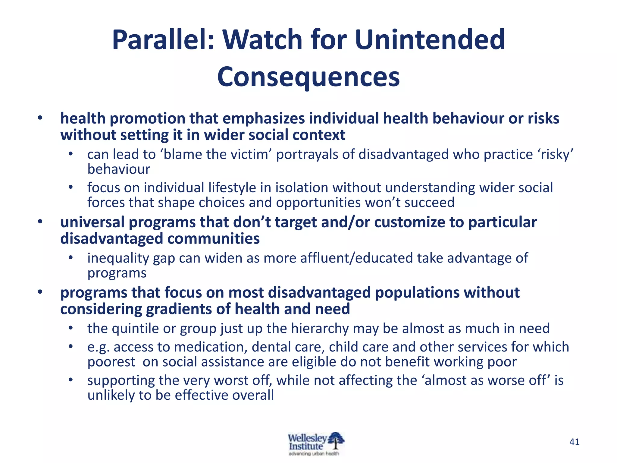 Parallel: Watch for Unintended
                    Consequences
• health promotion that emphasizes individual health behaviour or risks
  without setting it in wider social context
    • can lead to ‘blame the victim’ portrayals of disadvantaged who practice ‘risky’
      behaviour
    • focus on individual lifestyle in isolation without understanding wider social
      forces that shape choices and opportunities won’t succeed
• universal programs that don’t target and/or customize to particular
  disadvantaged communities
    • inequality gap can widen as more affluent/educated take advantage of
      programs
• programs that focus on most disadvantaged populations without
  considering gradients of health and need
    • the quintile or group just up the hierarchy may be almost as much in need
    • e.g. access to medication, dental care, child care and other services for which
      poorest on social assistance are eligible do not benefit working poor
    • supporting the very worst off, while not affecting the ‘almost as worse off’ is
      unlikely to be effective overall

                                                                                    41
 