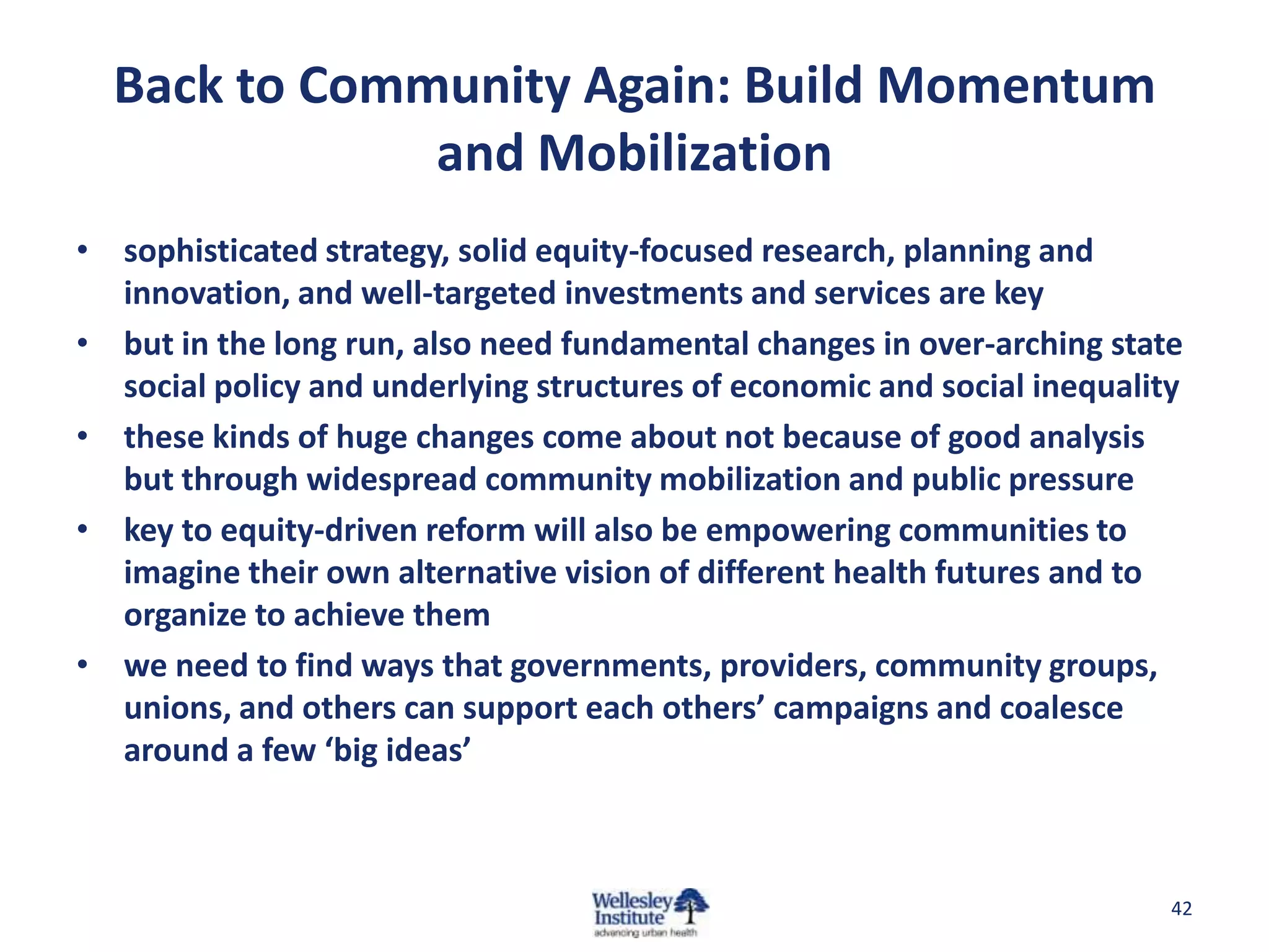 Back to Community Again: Build Momentum
              and Mobilization
• sophisticated strategy, solid equity-focused research, planning and
  innovation, and well-targeted investments and services are key
• but in the long run, also need fundamental changes in over-arching state
  social policy and underlying structures of economic and social inequality
• these kinds of huge changes come about not because of good analysis
  but through widespread community mobilization and public pressure
• key to equity-driven reform will also be empowering communities to
  imagine their own alternative vision of different health futures and to
  organize to achieve them
• we need to find ways that governments, providers, community groups,
  unions, and others can support each others’ campaigns and coalesce
  around a few ‘big ideas’



                                                                          42
 