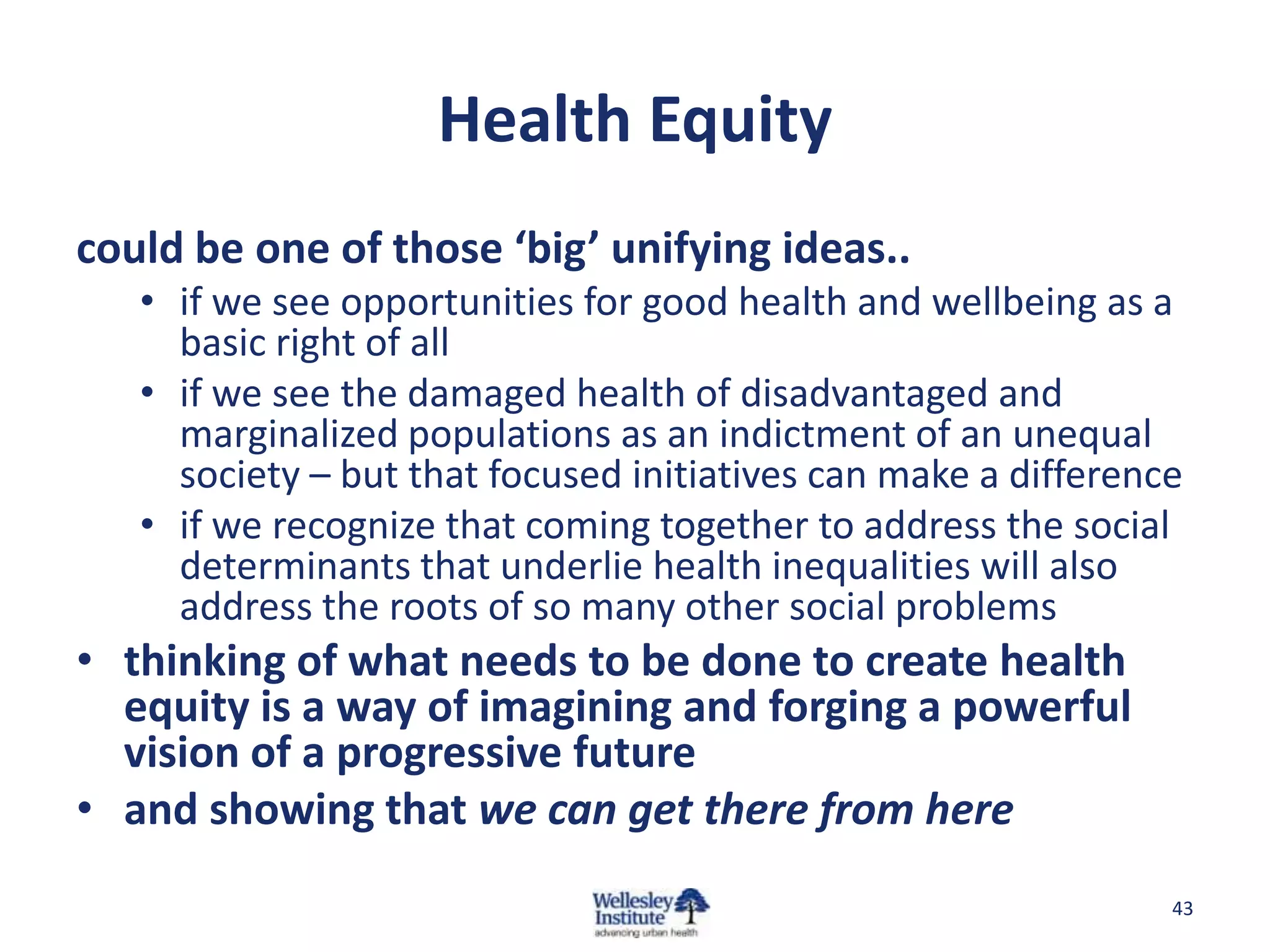 Health Equity
could be one of those ‘big’ unifying ideas..
   • if we see opportunities for good health and wellbeing as a
     basic right of all
   • if we see the damaged health of disadvantaged and
     marginalized populations as an indictment of an unequal
     society – but that focused initiatives can make a difference
   • if we recognize that coming together to address the social
     determinants that underlie health inequalities will also
     address the roots of so many other social problems
• thinking of what needs to be done to create health
  equity is a way of imagining and forging a powerful
  vision of a progressive future
• and showing that we can get there from here
                                                                43
 