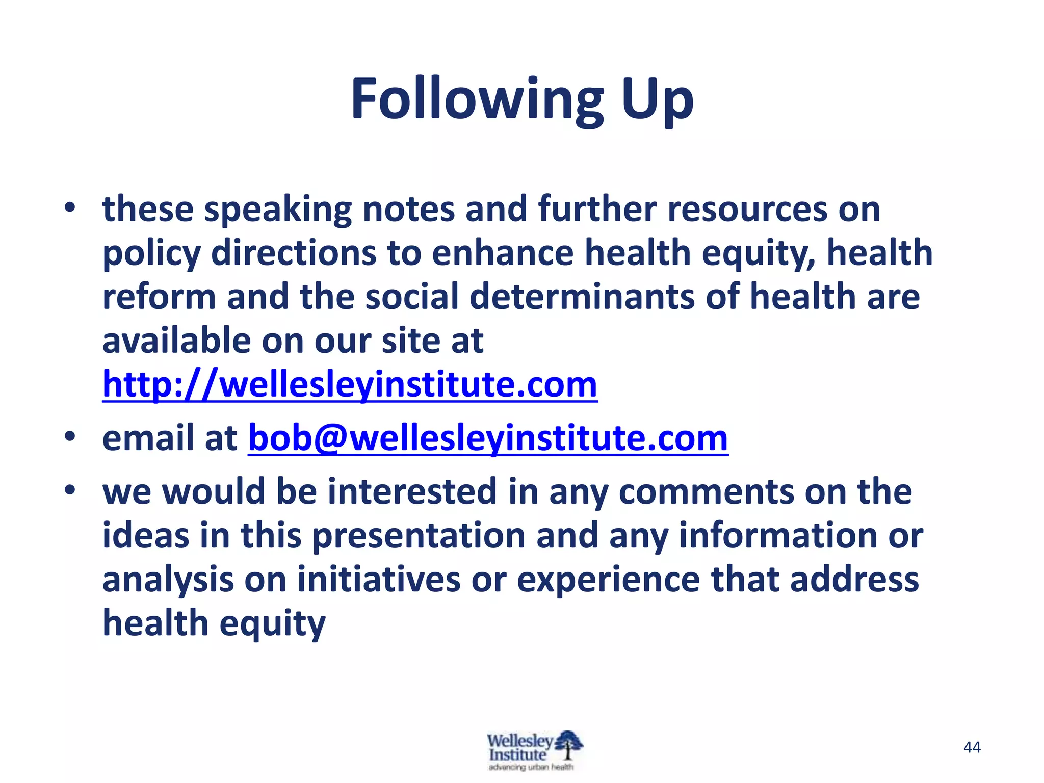 Following Up
• these speaking notes and further resources on
  policy directions to enhance health equity, health
  reform and the social determinants of health are
  available on our site at
  http://wellesleyinstitute.com
• email at bob@wellesleyinstitute.com
• we would be interested in any comments on the
  ideas in this presentation and any information or
  analysis on initiatives or experience that address
  health equity

                                                       44
 