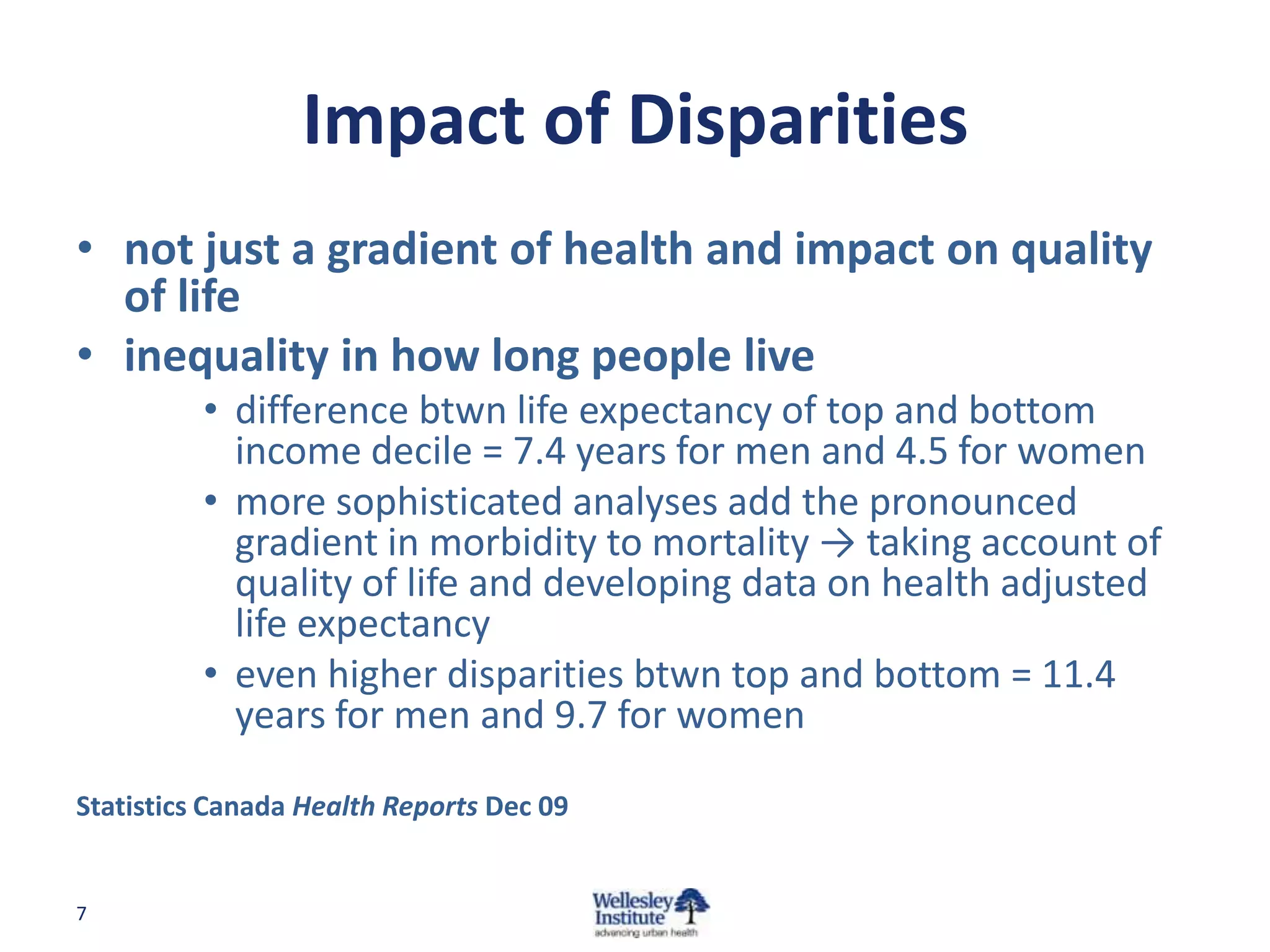 Impact of Disparities
• not just a gradient of health and impact on quality
  of life
• inequality in how long people live
          • difference btwn life expectancy of top and bottom
            income decile = 7.4 years for men and 4.5 for women
          • more sophisticated analyses add the pronounced
            gradient in morbidity to mortality → taking account of
            quality of life and developing data on health adjusted
            life expectancy
          • even higher disparities btwn top and bottom = 11.4
            years for men and 9.7 for women

Statistics Canada Health Reports Dec 09


7
 