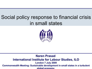 Social policy response to financial crisis in small states Naren Prasad  International Institute for Labour Studies, ILO London 7 July 2009 Commonwealth Meeting: Sustainable development in small states in a turbulent global economy  