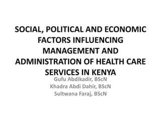 SOCIAL, POLITICAL AND ECONOMIC
FACTORS INFLUENCING
MANAGEMENT AND
ADMINISTRATION OF HEALTH CARE
SERVICES IN KENYA
Gufu Abdikadir, BScN
Khadra Abdi Dahir, BScN
Sultwana Faraj, BScN
 