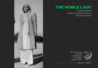 THE NOBLE LADY
A brief analysis of
Social and Political services of
Miss Fatima Jinnah
BY : Ayman Khan
Faazila Baig
Ghazal Manzoor
Hina Rafique
Mahrukh Rizwan
course : 300.2
 