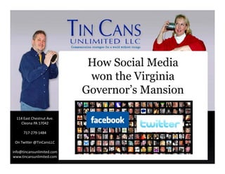 How Social Media
                             won the Virginia
                            Governor’s Mansion

  114 East Chestnut Ave.
                                Jeff Peyton & Laura Stocker
                                Jeff Peyton & Laura Stocker
    Cleona PA 17042

      717‐279‐1484

 On Twitter @TinCansLLC
 On Twitter @TinCansLLC

info@tincansunlimited.com
www.tincansunlimited.com
 