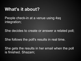 What's it about?
People check-in at a venue using 4sq
integration;

She decides to create or answer a related poll;

She follows the poll's results in real time.

She gets the results in her email when the poll
is finished. Shazam;
 