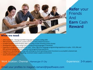 Refer your
Friends
And
Earn Cash
Reward
What we need:
• Z/OS Assembler: - Strong assembler language and macro coding skills
• Well versed in z/Architecture, system service and data related functions –
• Excellent problem determination skills, including trouble shooting system dumps
• Development experience using C & C++ programming languages is beneficial
• Expertise in programmer productivity tools - Other high-level language programming experience is a plus - CICS, DB2 and
IMS technical background and systems level programming experience.
• Experience in developing working code utilizing low-level operating system functions to accomplish a desired task
• Coding experience in a multitasking, re-entrant and/or sysplex environment
• Good communication skills
Work location: Chennai -Ramanujan IT City Experience: 3-9 years
Email your profiles to magesh.ramani@tpsoftware.com
 