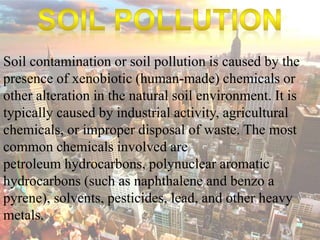 Soil contamination or soil pollution is caused by the 
presence of xenobiotic (human-made) chemicals or 
other alteration in the natural soil environment. It is 
typically caused by industrial activity, agricultural 
chemicals, or improper disposal of waste. The most 
common chemicals involved are 
petroleum hydrocarbons, polynuclear aromatic 
hydrocarbons (such as naphthalene and benzo a 
pyrene), solvents, pesticides, lead, and other heavy 
metals. 
 