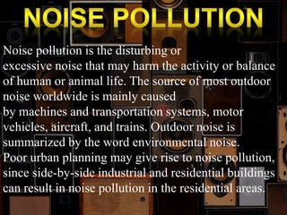 Noise pollution is the disturbing or 
excessive noise that may harm the activity or balance 
of human or animal life. The source of most outdoor 
noise worldwide is mainly caused 
by machines and transportation systems, motor 
vehicles, aircraft, and trains. Outdoor noise is 
summarized by the word environmental noise. 
Poor urban planning may give rise to noise pollution, 
since side-by-side industrial and residential buildings 
can result in noise pollution in the residential areas. 
 