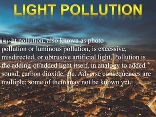 Light pollution, also known as photo 
pollution or luminous pollution, is excessive, 
misdirected, or obtrusive artificial light. Pollution is 
the adding-of/added light itself, in analogy to added 
sound, carbon dioxide, etc. Adverse consequences are 
multiple; some of them may not be known yet. 
 