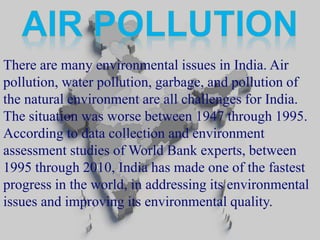 There are many environmental issues in India. Air 
pollution, water pollution, garbage, and pollution of 
the natural environment are all challenges for India. 
The situation was worse between 1947 through 1995. 
According to data collection and environment 
assessment studies ofWorld Bank experts, between 
1995 through 2010, India has made one of the fastest 
progress in the world, in addressing its environmental 
issues and improving its environmental quality. 
 
