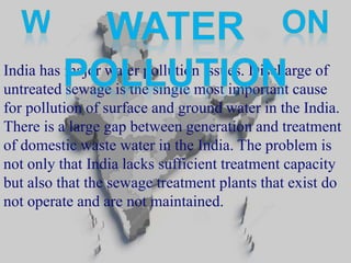 India has major water pollution issues. Discharge of 
untreated sewage is the single most important cause 
for pollution of surface and ground water in the India. 
There is a large gap between generation and treatment 
of domestic waste water in the India. The problem is 
not only that India lacks sufficient treatment capacity 
but also that the sewage treatment plants that exist do 
not operate and are not maintained. 
 
