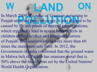 In March 2009, the issue of Uranium poisoning in 
Punjab attracted press coverage. It was alleged to be 
caused by fly ash ponds of thermal power stations, 
which reportedly lead to severe birth defects in 
children in the Faridkot and Bhatinda districts 
of Punjab. The uranium levels were more than 60 
times the maximum safe limit. In 2012, the 
Government of India confirmed that the ground water 
in Malwa belt of Punjab has uranium metal that is 
50% above the trace limits set by the United Nations' 
World Health Organization. 
 