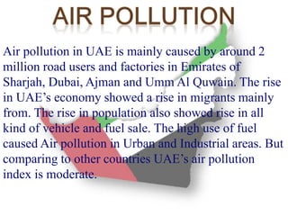 Air pollution in UAE is mainly caused by around 2 
million road users and factories in Emirates of 
Sharjah, Dubai, Ajman and Umm Al Quwain. The rise 
in UAE’s economy showed a rise in migrants mainly 
from. The rise in population also showed rise in all 
kind of vehicle and fuel sale. The high use of fuel 
caused Air pollution in Urban and Industrial areas. But 
comparing to other countries UAE’s air pollution 
index is moderate. 
 