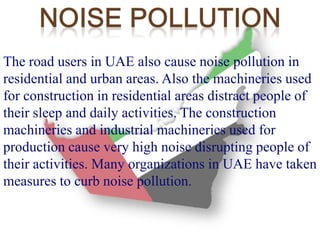 The road users in UAE also cause noise pollution in 
residential and urban areas. Also the machineries used 
for construction in residential areas distract people of 
their sleep and daily activities. The construction 
machineries and industrial machineries used for 
production cause very high noise disrupting people of 
their activities. Many organizations in UAE have taken 
measures to curb noise pollution. 
 
