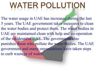 The water usage in UAE has increased during the last 
5 years. The UAE government takes measures to clean 
the water bodies and protect them. The water bodies in 
UAE are maintained clean with help and co-operation 
of the residents of UAE. The government also 
punishes those who pollute the water bodies. The UAE 
government and many organizations have taken steps 
to curb wastage of water. 
 