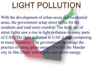 With the development of urban areas and residential 
areas, the government setup street lights for the 
residents and road users comfort. The large no. of 
street lights saw a rise in light pollution in many parts 
of UAE. The light pollution in UAE is high comparing 
to many countries. The government encourage the 
practice of using green energy. For this the Masdar 
city in Abu Dhabi which only uses green energy. 
 