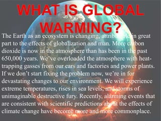 The Earth as an ecosystem is changing, attributable in great 
part to the effects of globalization and man. More carbon 
dioxide is now in the atmosphere than has been in the past 
650,000 years. We’ve overloaded the atmosphere with heat-trapping 
gasses from our cars and factories and power plants. 
If we don’t start fixing the problem now, we’re in for 
devastating changes to our environment. We will experience 
extreme temperatures, rises in sea levels, and storms of 
unimaginable destructive fury. Recently, alarming events that 
are consistent with scientific predictions about the effects of 
climate change have become more and more commonplace. 
 