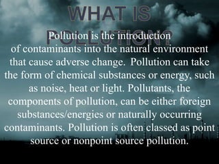 Pollution is the introduction 
of contaminants into the natural environment 
that cause adverse change. Pollution can take 
the form of chemical substances or energy, such 
as noise, heat or light. Pollutants, the 
components of pollution, can be either foreign 
substances/energies or naturally occurring 
contaminants. Pollution is often classed as point 
source or nonpoint source pollution. 
 