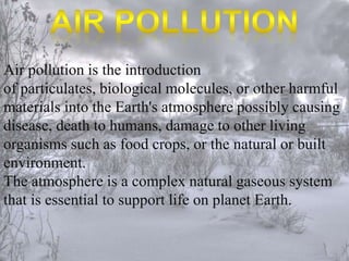 Air pollution is the introduction 
of particulates, biological molecules, or other harmful 
materials into the Earth's atmosphere possibly causing 
disease, death to humans, damage to other living 
organisms such as food crops, or the natural or built 
environment. 
The atmosphere is a complex natural gaseous system 
that is essential to support life on planet Earth. 
 