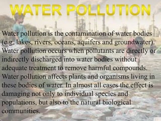 Water pollution is the contamination of water bodies 
(e.g. lakes, rivers, oceans, aquifers and groundwater). 
Water pollution occurs when pollutants are directly or 
indirectly discharged into water bodies without 
adequate treatment to remove harmful compounds. 
Water pollution affects plants and organisms living in 
these bodies of water. In almost all cases the effect is 
damaging not only to individual species and 
populations, but also to the natural biological 
communities. 
 