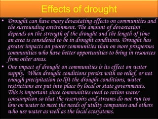 Effects of drought
• Drought can have many devastating effects on communities and
the surrounding environment. The amount of devastation
depends on the strength of the drought and the length of time
an area is considered to be in drought conditions. Drought has
greater impacts on poorer communities than on more prosperous
communities who have better opportunities to bring in resources
from other areas.
• One impact of drought on communities is its effect on water
supply. When drought conditions persist with no relief, or not
enough precipitation to lift the drought conditions, water
restrictions are put into place by local or state governments.
This is important since communities need to ration water
consumption so that the reservoirs and streams do not run too
low on water to meet the needs of utility companies and others
who use water as well as the local ecosystems.
 