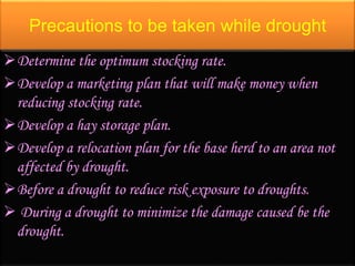 Precautions to be taken while drought
Determine the optimum stocking rate.
Develop a marketing plan that will make money when
reducing stocking rate.
Develop a hay storage plan.
Develop a relocation plan for the base herd to an area not
affected by drought.
Before a drought to reduce risk exposure to droughts.
 During a drought to minimize the damage caused be the
drought.
 
