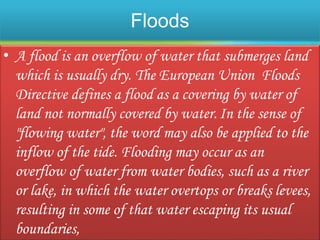 Floods
• A flood is an overflow of water that submerges land
which is usually dry. The European Union Floods
Directive defines a flood as a covering by water of
land not normally covered by water.In the sense of
"flowing water", the word may also be applied to the
inflow of the tide. Flooding may occur as an
overflow of water from water bodies, such as a river
or lake, in which the water overtops or breaks levees,
resulting in some of that water escaping its usual
boundaries,
 