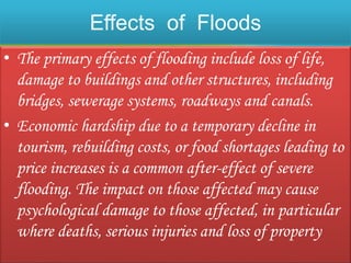 Effects of Floods
• The primary effects of flooding include loss of life,
damage to buildings and other structures, including
bridges, sewerage systems, roadways and canals.
• Economic hardship due to a temporary decline in
tourism, rebuilding costs, or food shortages leading to
price increases is a common after-effect of severe
flooding. The impact on those affected may cause
psychological damage to those affected, in particular
where deaths, serious injuries and loss of property
 