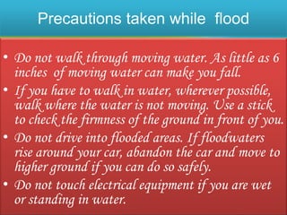 Precautions taken while flood
• Do not walk through moving water. As little as 6
inches of moving water can make you fall.
• If you have to walk in water, wherever possible,
walk where the water is not moving. Use a stick
to check the firmness of the ground in front of you.
• Do not drive into flooded areas. If floodwaters
rise around your car, abandon the car and move to
higher ground if you can do so safely.
• Do not touch electrical equipment if you are wet
or standing in water.
 