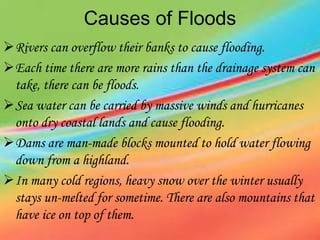 Causes of Floods
Rivers can overflow their banks to cause flooding.
Each time there are more rains than the drainage system can
take, there can be floods.
Sea water can be carried by massive winds and hurricanes
onto dry coastal lands and cause flooding.
Dams are man-made blocks mounted to hold water flowing
down from a highland.
In many cold regions, heavy snow over the winter usually
stays un-melted for sometime. There are also mountains that
have ice on top of them.
 