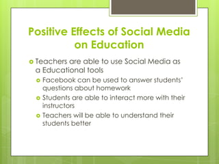 Positive Effects of Social Media
on Education
 Teachers are able to use Social Media as
a Educational tools
 Facebook can be used to answer students’
questions about homework
 Students are able to interact more with their
instructors
 Teachers will be able to understand their
students better
 