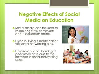 Negative Effects of Social
Media on Education
 Social media can be used to
make negative comments
about educators online.
 Cyberbullying is made easier
via social networking sites.
 Harassment and shaming of
peers may arise due to the
increase in social networking
users.
 