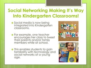 Social Networking Making It’s Way
Into Kindergarten Classrooms!
 Social media is now being
integrated into Kindergarten
classrooms.
 For example, one teacher
encourages her class to tweet
their parents and/or family
members while at school.
 This enables students to gain
familiarity with technology and
social networks at a young
age.
 