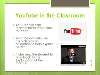 YouTube in the Classroom
 YouTube will help
teacher have more time
to teach
 YouTube can also use
the video as an
animation to help explain
better
 It also help the student to
refer back to the
explanation of the
teacher
 
