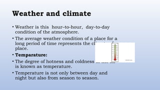 Weather and climate
• Weather is this hour–to-hour, day-to-day
condition of the atmosphere.
• The average weather condition of a place for a
long period of time represents the climate of a
place.
• Temparature:
• The degree of hotness and coldness of the air
is known as temperature.
• Temperature is not only between day and
night but also from season to season.
 