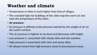 Weather and climate
• Temperature in cities is much higher than that of villages.
• The crowded high rise buildings of the cities trap the warm air and
raise the temperature of the cities.
• Air pressure:
• Air pressure is defined as the pressure exerted by the weight of air on
the earth’s surface.
• The air pressure is highest at sea level and decreases with height.
• Low pressure is associated with cloudy skies and wet weather.
• High pressure is associated with clear and sunny skies.
• Air always moves from high pressure areas to low pressure areas.
 