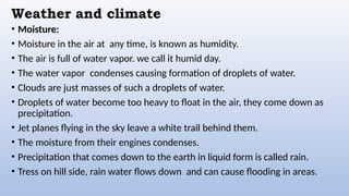 Weather and climate
• Moisture:
• Moisture in the air at any time, is known as humidity.
• The air is full of water vapor. we call it humid day.
• The water vapor condenses causing formation of droplets of water.
• Clouds are just masses of such a droplets of water.
• Droplets of water become too heavy to float in the air, they come down as
precipitation.
• Jet planes flying in the sky leave a white trail behind them.
• The moisture from their engines condenses.
• Precipitation that comes down to the earth in liquid form is called rain.
• Tress on hill side, rain water flows down and can cause flooding in areas.
 