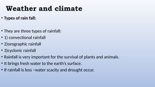Weather and climate
• Types of rain fall:
• They are three types of rainfall:
• 1) convectional rainfall
• 2)orographic rainfall
• 3)cyclonic rainfall
• Rainfall is very important for the survival of plants and animals.
• It brings fresh water to the earth’s surface.
• If rainfall is less –water scacity and drought occur.
 
