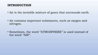 INTRODUCTION
• Air is the invisible mixture of gases that surrounds earth.
• Air contains important substances, such as oxygen and
nitrogen.
• Sometimes, the word ‘’ATMOSPHERE’’ is used instead of
the word ‘’AIR’’.
 