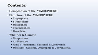 Contents:
• Composition of the ATMOSPHERE
• Structure of the ATMOSPHERE
• Troposphere
• Stratosphere
• Mesosphere
• Thermosphere
• Exosphere
• Whether & Climate
• Temperature
• Air Pressure
• Wind :- Permanent, Seasonal & Local winds.
• Moisture:- Cyclonic, Orographic & Conventional.
 