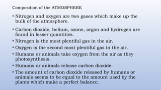 Composition of the ATMOSPHERE
• Nitrogen and oxygen are two gases which make up the
bulk of the atmosphere.
• Carbon dioxide, helium, ozone, argon and hydrogen are
found in lesser quantities.
• Nitrogen is the most plentiful gas in the air.
• Oxygen is the second most plentiful gas in the air.
• Humans or animals take oxygen from the air as they
photosynthesis.
• Humans or animals release carbon dioxide.
• The amount of carbon dioxide released by humans or
animals seems to be equal to the amount used by the
plants which make a perfect balance.
 