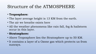 Structure of the ATMOSPHERE
• Troposphere:
• The layer average height is 13 KM from the earth.
• The air we breathe exists here
• All the weather phenomena like rain fall, fog & hailstorm
occur in this layer.
• Stratosphere:
• Above Troposphere lies the Stratosphere up to 50 KM.
• It contains a layer of a Ozone gas which protects us from
sunrays.
 