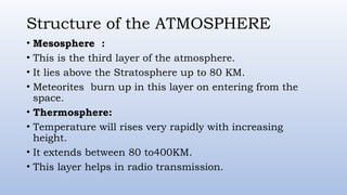 Structure of the ATMOSPHERE
• Mesosphere :
• This is the third layer of the atmosphere.
• It lies above the Stratosphere up to 80 KM.
• Meteorites burn up in this layer on entering from the
space.
• Thermosphere:
• Temperature will rises very rapidly with increasing
height.
• It extends between 80 to400KM.
• This layer helps in radio transmission.
 