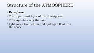 Structure of the ATMOSPHERE
• Exosphere:
• The upper most layer of the atmosphere.
• This layer has very thin air.
• light gases like helium and hydrogen float into
the space.
 